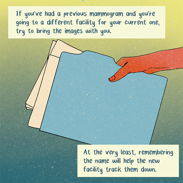Illustration that reads If you’ve had a previous mammogram and you’re going to a different facility for your current one, try to bring the images with you. At the very least, remembering the name will help the new facility track them down.