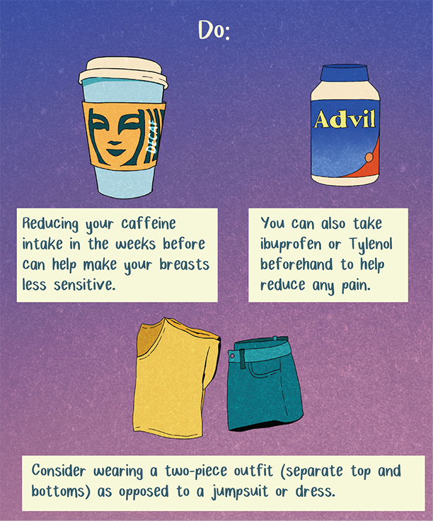 Illustration that reads: Reducing the amount of caffeine you drink in the weeks leading up to your mammogram can also help make your breasts less sensitive. You can also take ibuprofen or Tylenol beforehand to help reduce any pain. To make undressing for the mammogram convenient and comfortable, consider wearing a two-piece outfit (separate top and bottoms) as opposed to a jumpsuit or dress.